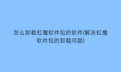 怎么卸载虹魔软件包的软件(解决虹魔软件包的卸载问题)