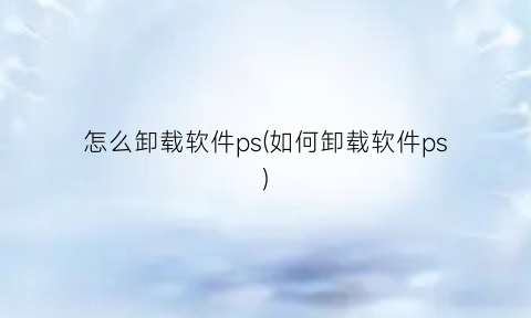 怎么卸载软件ps(如何卸载软件ps)