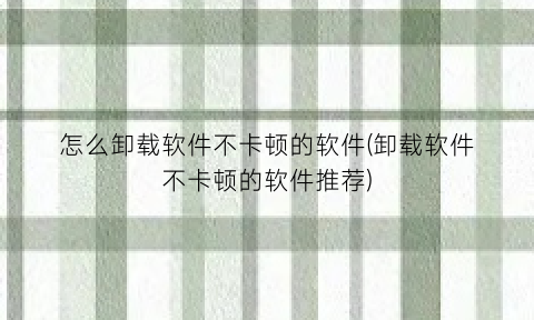 怎么卸载软件不卡顿的软件(卸载软件不卡顿的软件推荐)