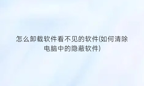 “怎么卸载软件看不见的软件(如何清除电脑中的隐蔽软件)