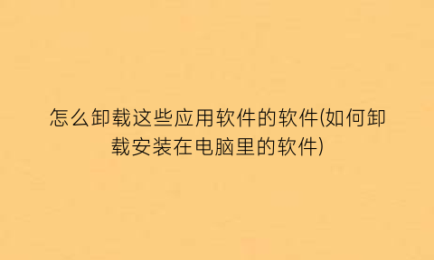 “怎么卸载这些应用软件的软件(如何卸载安装在电脑里的软件)