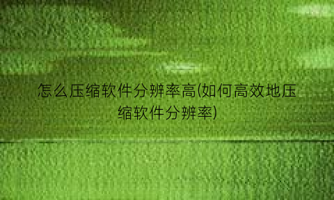怎么压缩软件分辨率高(如何高效地压缩软件分辨率)