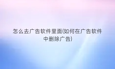 怎么去广告软件里面(如何在广告软件中删除广告)