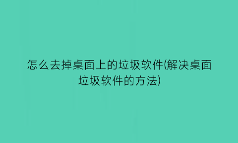 怎么去掉桌面上的垃圾软件(解决桌面垃圾软件的方法)