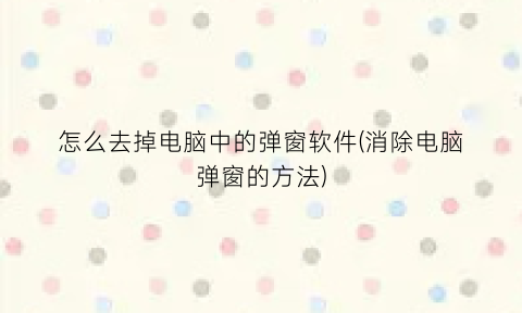 怎么去掉电脑中的弹窗软件(消除电脑弹窗的方法)