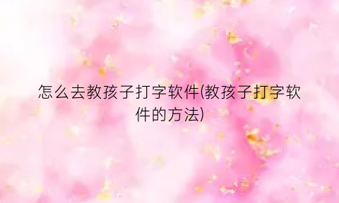 怎么去教孩子打字软件(教孩子打字软件的方法)