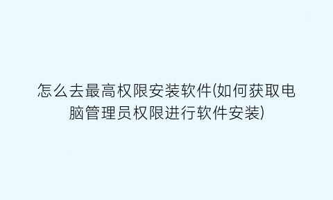 怎么去最高权限安装软件(如何获取电脑管理员权限进行软件安装)
