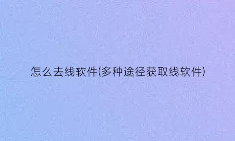 怎么去线软件(多种途径获取线软件)