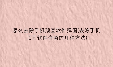 怎么去除手机顽固软件弹窗(去除手机顽固软件弹窗的几种方法)