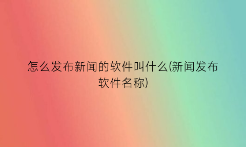 怎么发布新闻的软件叫什么(新闻发布软件名称)