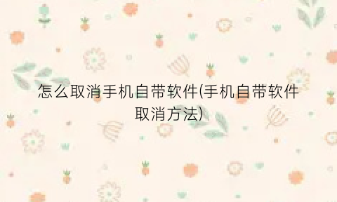 怎么取消手机自带软件(手机自带软件取消方法)