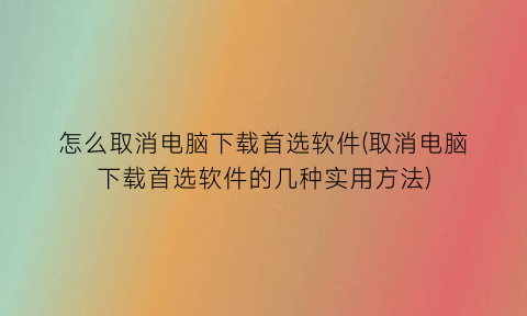 怎么取消电脑下载首选软件(取消电脑下载首选软件的几种实用方法)