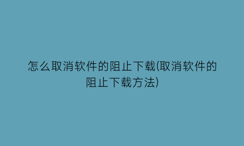 “怎么取消软件的阻止下载(取消软件的阻止下载方法)