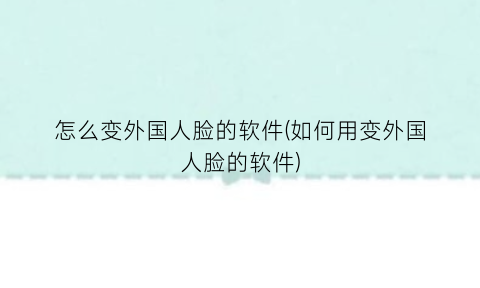 怎么变外国人脸的软件(如何用变外国人脸的软件)