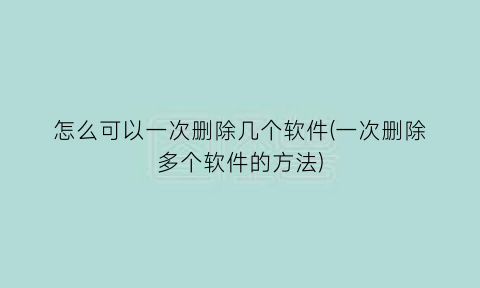 怎么可以一次删除几个软件(一次删除多个软件的方法)