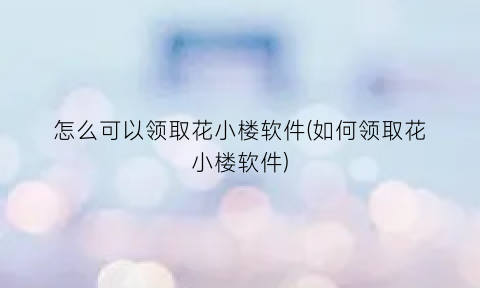 怎么可以领取花小楼软件(如何领取花小楼软件)