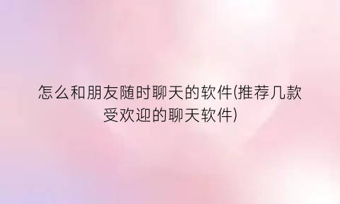 怎么和朋友随时聊天的软件(推荐几款受欢迎的聊天软件)