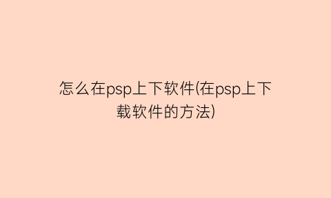 “怎么在psp上下软件(在psp上下载软件的方法)