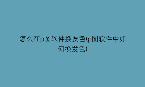 怎么在p图软件换发色(p图软件中如何换发色)