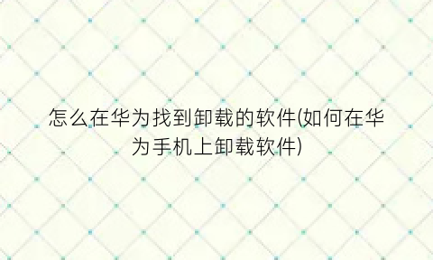 怎么在华为找到卸载的软件(如何在华为手机上卸载软件)