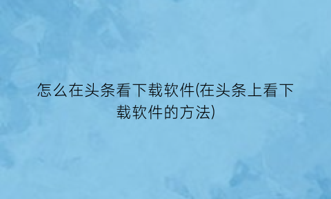 怎么在头条看下载软件(在头条上看下载软件的方法)