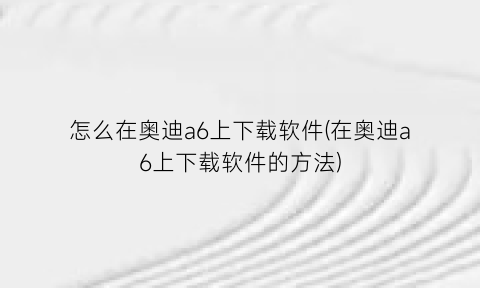 怎么在奥迪a6上下载软件(在奥迪a6上下载软件的方法)