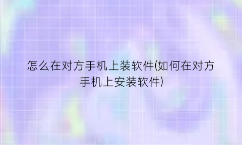 怎么在对方手机上装软件(如何在对方手机上安装软件)