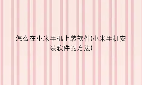 “怎么在小米手机上装软件(小米手机安装软件的方法)