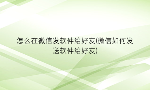 怎么在微信发软件给好友(微信如何发送软件给好友)