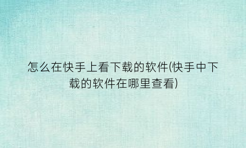 怎么在快手上看下载的软件(快手中下载的软件在哪里查看)