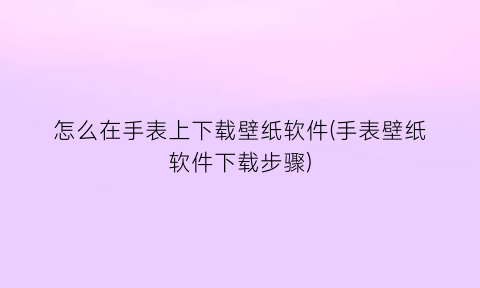 怎么在手表上下载壁纸软件(手表壁纸软件下载步骤)