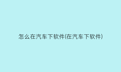 怎么在汽车下软件(在汽车下软件)