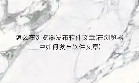 “怎么在浏览器发布软件文章(在浏览器中如何发布软件文章)