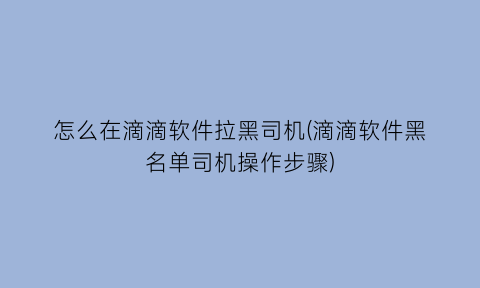 怎么在滴滴软件拉黑司机(滴滴软件黑名单司机操作步骤)