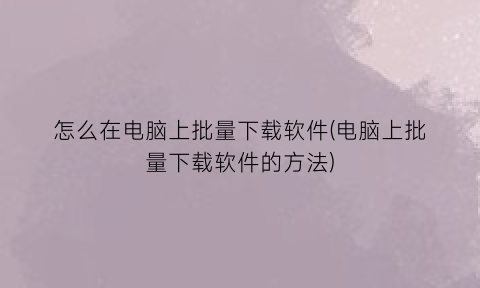 怎么在电脑上批量下载软件(电脑上批量下载软件的方法)
