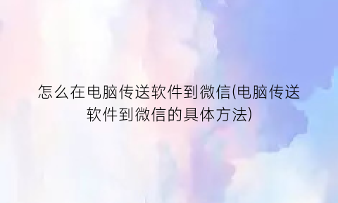怎么在电脑传送软件到微信(电脑传送软件到微信的具体方法)