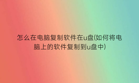 怎么在电脑复制软件在u盘(如何将电脑上的软件复制到u盘中)