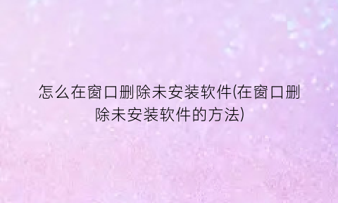 “怎么在窗口删除未安装软件(在窗口删除未安装软件的方法)