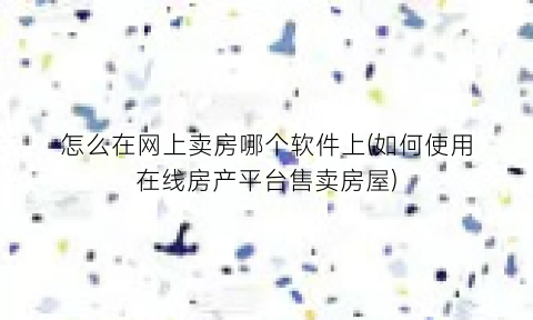 怎么在网上卖房哪个软件上(如何使用在线房产平台售卖房屋)