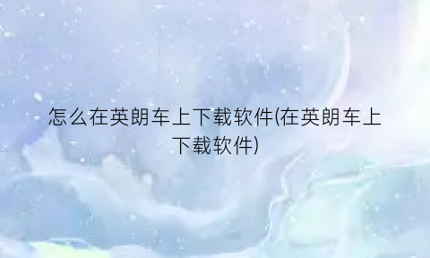 “怎么在英朗车上下载软件(在英朗车上下载软件)