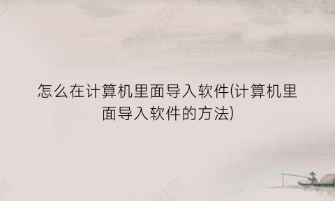 “怎么在计算机里面导入软件(计算机里面导入软件的方法)
