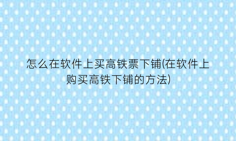 “怎么在软件上买高铁票下铺(在软件上购买高铁下铺的方法)