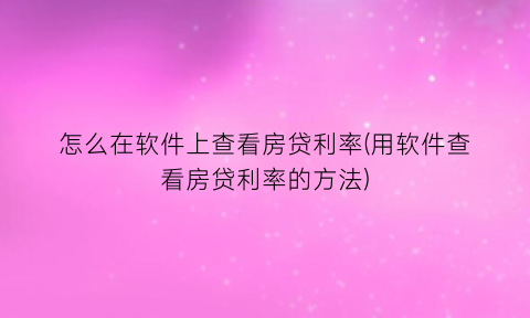 怎么在软件上查看房贷利率(用软件查看房贷利率的方法)