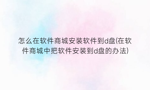 “怎么在软件商城安装软件到d盘(在软件商城中把软件安装到d盘的办法)