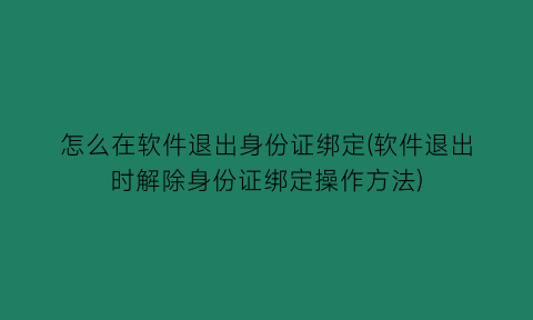 怎么在软件退出身份证绑定(软件退出时解除身份证绑定操作方法)