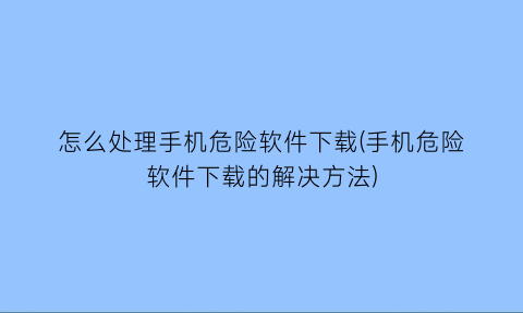 怎么处理手机危险软件下载(手机危险软件下载的解决方法)