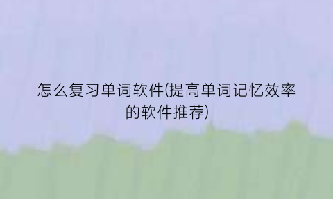 “怎么复习单词软件(提高单词记忆效率的软件推荐)