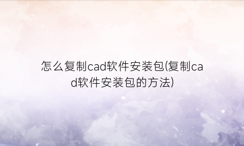 怎么复制cad软件安装包(复制cad软件安装包的方法)