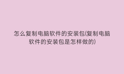 怎么复制电脑软件的安装包(复制电脑软件的安装包是怎样做的)