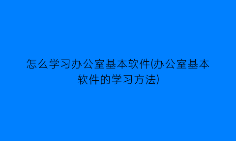 怎么学习办公室基本软件(办公室基本软件的学习方法)